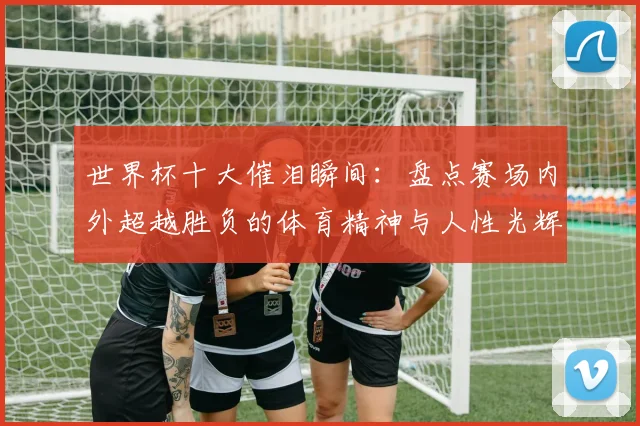 世界杯十大催泪瞬间：盘点赛场内外超越胜负的体育精神与人性光辉
