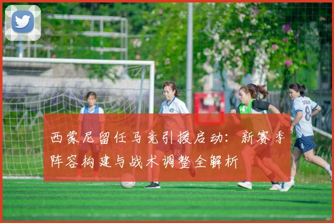 西蒙尼留任马竞引援启动：新赛季阵容构建与战术调整全解析