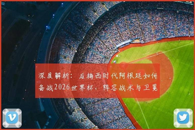 深度解析：后梅西时代阿根廷如何备战2026世界杯，阵容战术与卫冕前景全展望