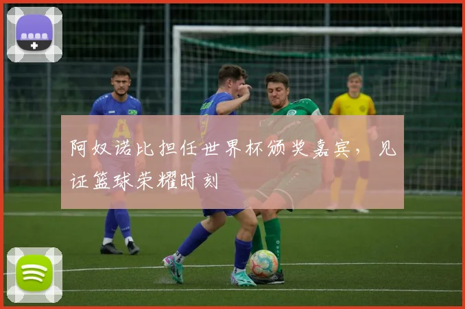 阿奴诺比担任世界杯颁奖嘉宾，见证篮球荣耀时刻