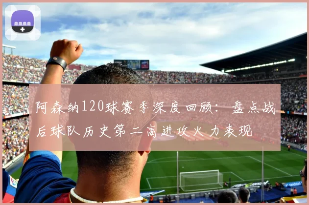 阿森纳120球赛季深度回顾：盘点战后球队历史第二高进攻火力表现