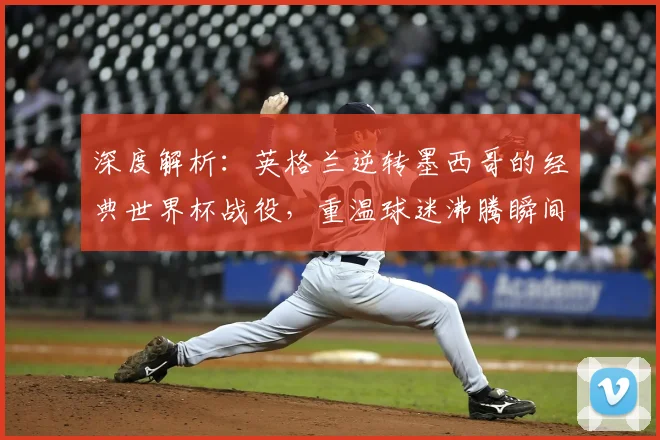 深度解析：英格兰逆转墨西哥的经典世界杯战役，重温球迷沸腾瞬间与战术奥秘