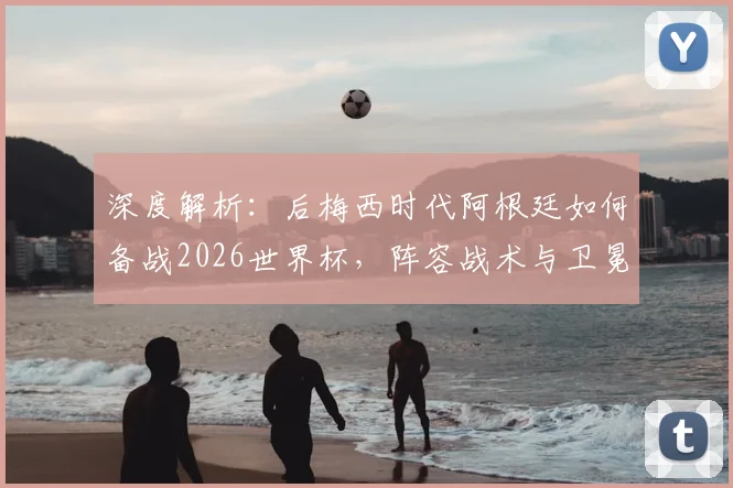 深度解析：后梅西时代阿根廷如何备战2026世界杯，阵容战术与卫冕前景全展望
