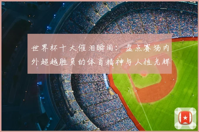 世界杯十大催泪瞬间：盘点赛场内外超越胜负的体育精神与人性光辉