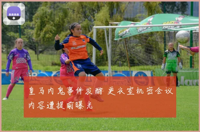 皇马内鬼事件发酵 更衣室机密会议内容遭提前曝光