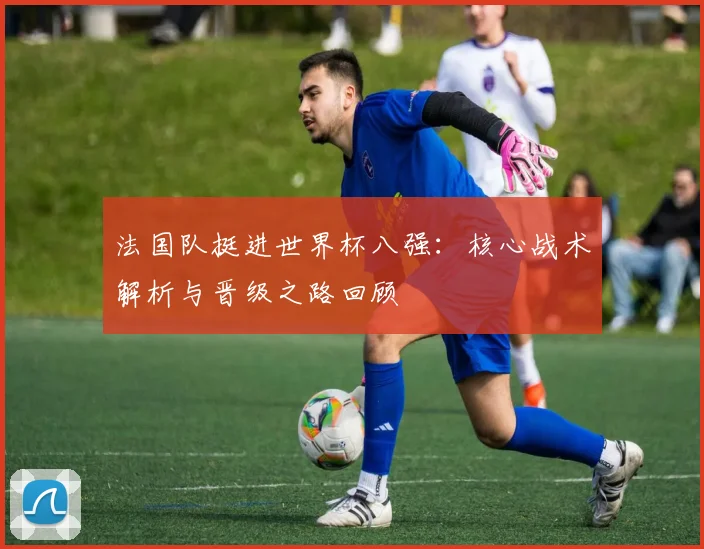 法国队挺进世界杯八强：核心战术解析与晋级之路回顾