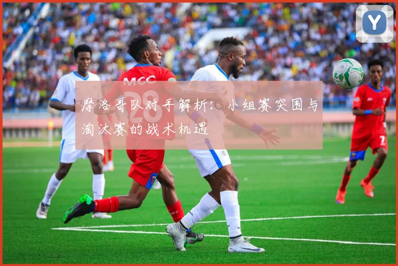摩洛哥队对手解析:小组赛突围与淘汰赛的战术机遇