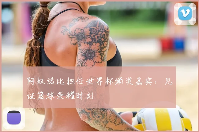 阿奴诺比担任世界杯颁奖嘉宾，见证篮球荣耀时刻